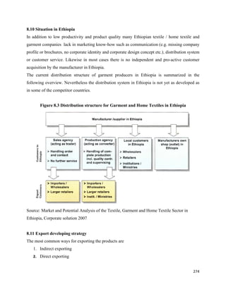 8.10 Situation in Ethiopia
In addition to low productivity and product quality many Ethiopian textile / home textile and
garment companies lack in marketing know-how such as communication (e.g. missing company
profile or brochures, no corporate identity and corporate design concept etc.), distribution system
or customer service. Likewise in most cases there is no independent and pro-active customer
acquisition by the manufacturer in Ethiopia.
The current distribution structure of garment producers in Ethiopia is summarized in the
following overview. Nevertheless the distribution system in Ethiopia is not yet as developed as
in some of the competitor countries.
 
       Figure 8.3 Distribution structure for Garment and Home Textiles in Ethiopia




                                                                                               
Source: Market and Potential Analysis of the Textile, Garment and Home Textile Sector in
Ethiopia, Corporate solution 2007


8.11 Export developing strategy
The most common ways for exporting the products are
    1. Indirect exporting
    2. Direct exporting 


                                                                                                  274 
 
 
