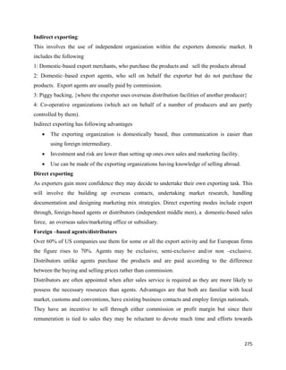 Indirect exporting:
This involves the use of independent organization within the exporters domestic market. It
includes the following
1: Domestic-based export merchants, who purchase the products and sell the products abroad
2: Domestic–based export agents, who sell on behalf the exporter but do not purchase the
products. Export agents are usually paid by commission.
3: Piggy backing, {where the exporter uses overseas distribution facilities of another producer}
4: Co-operative organizations (which act on behalf of a number of producers and are partly
controlled by them).
Indirect exporting has following advantages
    •   The exporting organization is domestically based, thus communication is easier than
        using foreign intermediary.
    •   Investment and risk are lower than setting up ones own sales and marketing facility.
    •   Use can be made of the exporting organizations having knowledge of selling abroad.
Direct exporting
As exporters gain more confidence they may decide to undertake their own exporting task. This
will involve the building up overseas contacts, undertaking market research, handling
documentation and designing marketing mix strategies. Direct exporting modes include export
through, foreign-based agents or distributors (independent middle men), a domestic-based sales
force, an overseas sales/marketing office or subsidiary.
Foreign –based agents/distributors
Over 60% of US companies use them for some or all the export activity and for European firms
the figure rises to 70%. Agents may be exclusive, semi-exclusive and/or non –exclusive.
Distributors unlike agents purchase the products and are paid according to the difference
between the buying and selling prices rather than commission.
Distributors are often appointed when after sales service is required as they are more likely to
possess the necessary resources than agents. Advantages are that both are familiar with local
market, customs and conventions, have existing business contacts and employ foreign nationals.
They have an incentive to sell through either commission or profit margin but since their
remuneration is tied to sales they may be reluctant to devote much time and efforts towards



                                                                                               275 
 
 