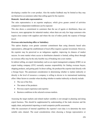 developing a market for a new product. Also the market feedback may be limited as they may
see themselves as customers rather than selling agent for the exporter.
Domestic –based sales representatives:
The sales representative is an exporter employee; which gives greater control of activities
compared to independent middlemen can be expected.
This also shows a commitment to customers than the use of agents or distributors, these are
however, more appropriate for industrial market, where there are only few large customers who
require close contact with suppliers and where the size of orders justify the expense of foreign
travel.
Overseas sales/marketing office or Subsidiary
This option displays even greater customer commitment than using domestic based sales
representative, although the establishment of local office requires a greater investment. However,
the exporter may be perceived as an indigenous supplier, improving its chances of market
success. In some market where access to distribution channels is limited, selling direct through
an overseas office may be the only feasible way of breaking into a new market.
In indirect selling, an export intermediary such as an export management company (EMC) or an
export trading company (ETC) normally assumes responsibility for finding overseas buyers,
shipping products, and getting paid. In direct selling, the producer/the exporter deal directly with
a foreign buyer. The paramount consideration in determining whether to market indirectly or
directly is the level of resources a company is willing to devote to its international marketing
effort. Other factors to consider when deciding whether to market indirectly or directly include:
    •     The size of the firm.
    •     The nature of the products
    •     Previous export experience and expertise
    •     Business conditions in the selected overseas markets.


Assessing the target markets and related market variables is not enough in planning and doing
export business. This should be supplemented by understanding of the trade structure and the
supply chain, and potential importing or retail companies profile assessment.
After the assessment of internal capabilities the exporter’s next duty is to determine the most
suitable sales channel. The usual considerations when choosing a foreign representative or

                                                                                                276 
 
 