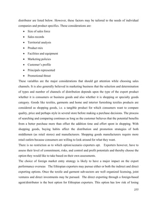distributor are listed below. However, these factors may be tailored to the needs of individual
companies and product specifics. These considerations are:
    •   Size of sales force
    •   Sales records
    •   Territorial analysis
    •   Product mix
    •   Facilities and equipment
    •   Marketing policies
    •   Customer’s profile
    •   Principals represented
    •   Promotional thrust
These variables are the major considerations that should get attention while choosing sales
channels. It is also generally believed in marketing business that the selection and determination
of types and number of channels of distribution depends upon the type of the export product
whether it is consumers or business goods and also whether it is shopping or specialty goods
category. Goods like textiles, garments and home and interior furnishing textiles products are
considered as shopping goods, i.e. a tangible product for which consumers want to compare
quality, price and perhaps style in several store before making a purchase decisions. The process
of searching and comparing continues as long as the customer believes that the potential benefits
from a better purchase more than offset the addition time and effort spent in shopping. With
shopping goods, buying habits affect the distribution and promotion strategies of both
middlemen (as retail stores) and manufacturers. Shopping goods manufacturers require more
retail outlets because consumers are willing to look around for what they want.
There is no restriction as to which option/scenario exporters opt.   Exporters however, have to
assess their level of commitment, risks, and control and profit potentials and thereby choose the
option they would like to take based on their own assessments.
The choice of foreign market entry strategy is likely to have a major impact on the export
performance overseas The Ethiopian exporters may pursue either or both the indirect and direct
exporting options. Once the textile and garment sub-sectors are well organized licensing, joint
ventures and direct investments may be pursued. The direct exporting through a foreign-based
agent/distributor is the best option for Ethiopian exporters. This option has low risk of losing

                                                                                              277 
 
 