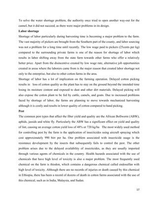 To solve the water shortage problem, the authority once tried to open another way-out for the
cannel, but it did not succeed, as there were major problems in its design.
Labor shortage
Shortage of labor particularly during harvesting time is becoming a major problem to the farm.
The vast majority of pickers are brought from the Southern part of the county, and labor sourcing
was not a problem for a long time until recently. The low wage paid to pickers (25cents per kg)
compared to the surrounding private farms is one of the reason for shortage of labor which
results in labor shifting away from the state farm towards other farms who offer a relatively
better price. Apart from the disincentive created by low wage rate, alternative job opportunities
created in areas where the laborers came from is the major reason that created labor shortage not
only to the enterprise, but also to other cotton farms in the area.
Shortage of labor has a lot of implication on the farming operation. Delayed cotton picking
results in loss of cotton quality as the plant has to stay on the ground beyond the intended time
losing its moisture content and exposed to dust and other dirt materials. Delayed picking will
also expose the cotton plant to be fed by cattle, camels, and goats. Due to increased problems
faced by shortage of labor, the farms are planning to move towards mechanized harvesting
although it is costly and results in lower quality of cotton compared to hand picking.
Pest
The common pest types that affect the fiber yield and quality are the African Bollworm (ABW),
aphids, jassids and white fly. Particularly the ABW has a significant effect on yield and quality
of lint, causing an average cotton yield loss of 48% or 720 kg/ha The most widely used method
for controlling pest by the farm is the application of insecticides using aircraft spraying which
cost approximately 990 birr per ha. One problem associated with insecticide usage is the
resistance development by the insects that subsequently fails to control the pest. The other
problem arises due to the delayed availability of insecticides, as they are usually imported
through various agents of chemicals in the country. Health hazards associated with the use of
chemicals that have high level of toxicity is also a major problem. The most frequently used
chemical on the farm is thiodon, which contains a dangerous chemical called endosulfan with
high level of toxicity. Although there are no records of injuries or death caused by this chemical
in Ethiopia, there has been a record of dozens of death in cotton farms associated with the use of
this chemical, such as in India, Malaysia, and Sudan.

                                                                                               17 
 
 