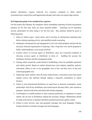 product information, requires relatively low resources compared to others (direct
investment/Joint venture/Own staff appointment abroad), and it does not require high controls.


8.12 Important points to be considered by exporters
For the country like Ethiopia, the companies which contemplate exporting of textile and garment
products for the first time, there are many potential pitfalls.        Exporting can be hazardous
activity, particularly for those doing it for the first time. Due attention should be given to
following points
    1. failure to obtain expert export advice and to develop an international marketing plan
       before starting exporting activity: seek qualified outside counseling
    2. Inadequate commitment by top management to solve the initial problems and provide the
       necessary financial requirements of exporting: Take a long-term view and be prepared to
       build a solid foundation, or do not get involved.
    3. Careless choice of overseas agents or distributors: carry out a personal evaluation in
       choosing overseas agents or distributors in terms of             handling the account, the
       distributors facilities and their management skills.
    4. Chasing orders around the world instead of establishing a base for profitable operations
       and orderly growth: Based on market attractiveness and company capability analysis,
       concentrate efforts in one or two geographic area at first, and then move on the next
       selected geographic area.
    5. Neglecting export markets when the home market booms: consciously ensure that export
       markets receive due attention through making a long-term commitment to export
       business.
    6. Failure to treat international distributors on equal basis to domestic counterparts: create
       partnerships with all key distributors and extend special discount offers, sales incentives
       programs, special credit terms and shared advertising campaigns.
    7. Unwillingness to modify products to meet customer preferences or regulations in export
       market: Do not rely on distributors making the necessary changes. Modification should
       be made at the factory to maintain distributor goodwill and ensure quality control.
    8. Failure to print services, sales and guarantee messages into local languages: Employ
       foreign nationals to translate messages into local languages.

                                                                                              278 
 
 