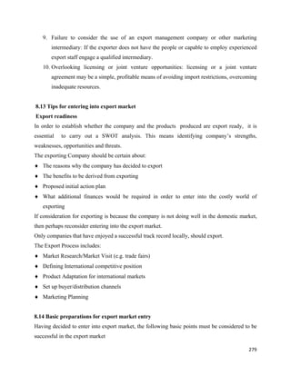 9. Failure to consider the use of an export management company or other marketing
          intermediary: If the exporter does not have the people or capable to employ experienced
          export staff engage a qualified intermediary.
      10. Overlooking licensing or joint venture opportunities: licensing or a joint venture
          agreement may be a simple, profitable means of avoiding import restrictions, overcoming
          inadequate resources.


    8.13 Tips for entering into export market
    Export readiness
In order to establish whether the company and the products produced are export ready, it is
essential     to carry out a SWOT analysis. This means identifying company’s strengths,
weaknesses, opportunities and threats.
The exporting Company should be certain about:
♦ The reasons why the company has decided to export
♦ The benefits to be derived from exporting
♦ Proposed initial action plan
♦ What additional finances would be required in order to enter into the costly world of
      exporting
If consideration for exporting is because the company is not doing well in the domestic market,
then perhaps reconsider entering into the export market.
Only companies that have enjoyed a successful track record locally, should export.
The Export Process includes:
♦ Market Research/Market Visit (e.g. trade fairs)
♦ Defining International competitive position
♦ Product Adaptation for international markets
♦ Set up buyer/distribution channels
♦ Marketing Planning


8.14 Basic preparations for export market entry
Having decided to enter into export market, the following basic points must be considered to be
successful in the export market

                                                                                             279 
 
 
