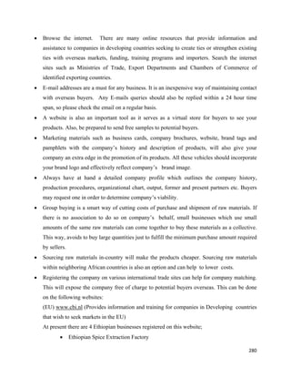 •   Browse the internet.       There are many online resources that provide information and
    assistance to companies in developing countries seeking to create ties or strengthen existing
    ties with overseas markets, funding, training programs and importers. Search the internet
    sites such as Ministries of Trade, Export Departments and Chambers of Commerce of
    identified exporting countries.
•   E-mail addresses are a must for any business. It is an inexpensive way of maintaining contact
    with overseas buyers. Any E-mails queries should also be replied within a 24 hour time
    span, so please check the email on a regular basis.
•   A website is also an important tool as it serves as a virtual store for buyers to see your
    products. Also, be prepared to send free samples to potential buyers.
•   Marketing materials such as business cards, company brochures, website, brand tags and
    pamphlets with the company’s history and description of products, will also give your
    company an extra edge in the promotion of its products. All these vehicles should incorporate
    your brand logo and effectively reflect company’s brand image.
•   Always have at hand a detailed company profile which outlines the company history,
    production procedures, organizational chart, output, former and present partners etc. Buyers
    may request one in order to determine company’s viability.
•   Group buying is a smart way of cutting costs of purchase and shipment of raw materials. If
    there is no association to do so on company’s behalf, small businesses which use small
    amounts of the same raw materials can come together to buy these materials as a collective.
    This way, avoids to buy large quantities just to fulfill the minimum purchase amount required
    by sellers.
•   Sourcing raw materials in-country will make the products cheaper. Sourcing raw materials
    within neighboring African countries is also an option and can help to lower costs.
•   Registering the company on various international trade sites can help for company matching.
    This will expose the company free of charge to potential buyers overseas. This can be done
    on the following websites:
    (EU) www.cbi.nl (Provides information and training for companies in Developing countries
    that wish to seek markets in the EU)
    At present there are 4 Ethiopian businesses registered on this website;
            •     Ethiopian Spice Extraction Factory

                                                                                             280 
 
 