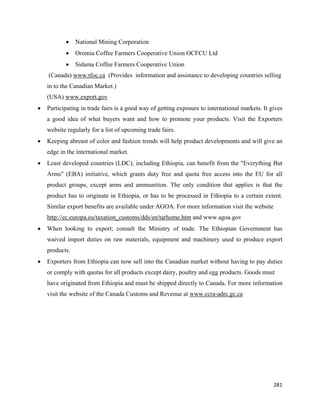 •    National Mining Corporation
           •    Oromia Coffee Farmers Cooperative Union OCFCU Ltd
           •    Sidama Coffee Farmers Cooperative Union
    (Canada) www.tfoc.ca (Provides information and assistance to developing countries selling
    in to the Canadian Market.)
    (USA) www.export.gov
•   Participating in trade fairs is a good way of getting exposure to international markets. It gives
    a good idea of what buyers want and how to promote your products. Visit the Exporters
    website regularly for a list of upcoming trade fairs.
•   Keeping abreast of color and fashion trends will help product developments and will give an
    edge in the international market. C
•   Least developed countries (LDC), including Ethiopia, can benefit from the "Everything But
    Arms" (EBA) initiative, which grants duty free and quota free access into the EU for all
    product groups, except arms and ammunition. The only condition that applies is that the
    product has to originate in Ethiopia, or has to be processed in Ethiopia to a certain extent.
    Similar export benefits are available under AGOA. For more information visit the website
    http://ec.europa.eu/taxation_customs/dds/en/tarhome.htm and www.agoa.gov
•   When looking to export; consult the Ministry of trade. The Ethiopian Government has
    waived import duties on raw materials, equipment and machinery used to produce export
    products.
•   Exporters from Ethiopia can now sell into the Canadian market without having to pay duties
    or comply with quotas for all products except dairy, poultry and egg products. Goods must
    have originated from Ethiopia and must be shipped directly to Canada. For more information
    visit the website of the Canada Customs and Revenue at www.ccra-adrc.gc.ca




                                                                                                 281 
 
 
