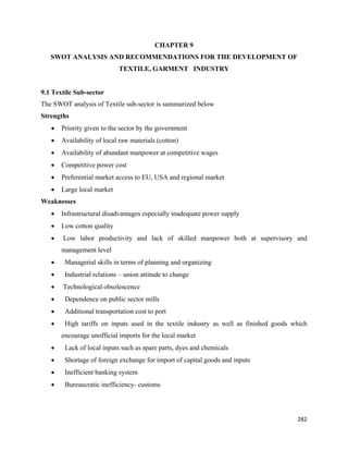 CHAPTER 9
    SWOT ANALYSIS AND RECOMMENDATIONS FOR THE DEVELOPMENT OF
                             TEXTILE, GARMENT INDUSTRY


9.1 Textile Sub-sector
The SWOT analysis of Textile sub-sector is summarized below
Strengths
    •   Priority given to the sector by the government
    •   Availability of local raw materials (cotton)
    •   Availability of abundant manpower at competitive wages
    •   Competitive power cost
    •   Preferential market access to EU, USA and regional market
    •   Large local market
Weaknesses
    •   Infrastructural disadvantages especially inadequate power supply
    •   Low cotton quality
    •   Low labor productivity and lack of skilled manpower both at supervisory and
        management level
    •    Managerial skills in terms of planning and organizing
    •    Industrial relations – union attitude to change
    •   Technological obsolescence
    •    Dependence on public sector mills
    •    Additional transportation cost to port
    •    High tariffs on inputs used in the textile industry as well as finished goods which
        encourage unofficial imports for the local market
    •    Lack of local inputs such as spare parts, dyes and chemicals
    •    Shortage of foreign exchange for import of capital goods and inputs
    •    Inefficient banking system
    •    Bureaucratic inefficiency- customs




                                                                                        282 
 
 