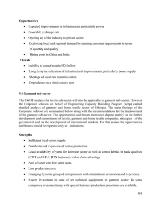 Opportunities
      •   Expected improvements in infrastructure particularly power
      •   Favorable exchange rate
      •   Opening up of the industry to private sector
      •   Exploiting local and regional demand by meeting customer requirements in terms
          of quantity and quality
      •    Rising costs in China and India
    Threats
      •   Inability to attract/sustain FDI inflow
      •   Long delay in realization of infrastructural improvements, particularly power supply
      •   Shortage of local raw material-cotton
      •   Dependence on a third country port


9.1 Garment sub-sector

The SWOT analysis for textile sub-sector will also be applicable to garment sub-sector. However
the Corporate solution on behalf of Engineering Capacity Builiding Program (ecbp) carried
detailed analysis of garment and home textile sector of Ethiopia. The main findings of the
Corporate solution are summarized below along with the recommendations for the improvement
of the garment sub-sector. The opportunities and threats mentioned depend mainly on the further
development and commitment of textile, garment and home textile companies, strategies of the
government and on the development of international markets. For that reason the opportunities
and threats should be regarded only as indications.

Strengths
      •   Sufficient local cotton supply
      •   Possibilities of expansion of cotton production
      •   Local availability of yarns for knitwear sector as well as cotton fabrics in basic qualities
          (CMT and RTU / RTS business) - value chain advantage
      •   Pool of labor with low labor costs.
      •   Low production costs
      •   Emerging dynamic group of entrepreneurs with international orientation and experience.
      •   Recent investment in state of art technical equipments in garment sector. In some
          companies even machinery with special features /production procedures are available.

                                                                                                  283 
 
 