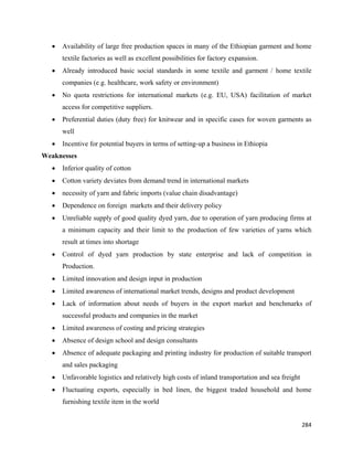 •   Availability of large free production spaces in many of the Ethiopian garment and home
        textile factories as well as excellent possibilities for factory expansion.
    •   Already introduced basic social standards in some textile and garment / home textile
        companies (e.g. healthcare, work safety or environment)
    •   No quota restrictions for international markets (e.g. EU, USA) facilitation of market
        access for competitive suppliers.
    •   Preferential duties (duty free) for knitwear and in specific cases for woven garments as
        well
    •   Incentive for potential buyers in terms of setting-up a business in Ethiopia
Weaknesses
    •   Inferior quality of cotton
    •   Cotton variety deviates from demand trend in international markets
    •   necessity of yarn and fabric imports (value chain disadvantage)
    •   Dependence on foreign markets and their delivery policy
    •   Unreliable supply of good quality dyed yarn, due to operation of yarn producing firms at
        a minimum capacity and their limit to the production of few varieties of yarns which
        result at times into shortage
    •   Control of dyed yarn production by state enterprise and lack of competition in
        Production.
    •   Limited innovation and design input in production
    •   Limited awareness of international market trends, designs and product development
    •   Lack of information about needs of buyers in the export market and benchmarks of
        successful products and companies in the market
    •   Limited awareness of costing and pricing strategies
    •   Absence of design school and design consultants
    •   Absence of adequate packaging and printing industry for production of suitable transport
        and sales packaging
    •   Unfavorable logistics and relatively high costs of inland transportation and sea freight
    •   Fluctuating exports, especially in bed linen, the biggest traded household and home
        furnishing textile item in the world


                                                                                                   284 
 
 