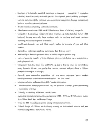 •   Shortage of technically qualified manpower to improve            productivity / production
        efficiency as well as quality standards, product development, pattern making, grading etc.
    •   Lack in marketing skills, customer service, customer acquisition, finance management,
        business planning, communication etc.
    •   Under utilization of existing technical equipments.
    •   Mainly concentration on CMT and RTU business of items of relatively low profit.
    •   Competitive disadvantage compared to other countries e.g. India, Pakistan, Turkey (RTS
        business) because especially large retailers prefer to purchase ready-made products
        including product development by supplier.
    •   Insufficient domestic yarn and fabric supply leading to necessity of yarn and fabric
        imports.
    •   Dependence on foreign supplying markets and their delivery policy.
    •   Availability of domestic yarn and fabric in limited range of qualities only
    •   Lack of domestic supply of trims (buttons, zippers, interlining etc.), accessories or
        packaging materials.
    •   Comparably high lead times (EU and USA) e.g. due to delivery times for imported and
        partly domestic fabrics / yarn, partly slow customs clearance and procedures at Djibouti
        port (no own sea port in Ethiopia)
    •   Generally poor independent acquisition       of new export customers / export markets
        (usually customers establish contacts to suppliers - not vice versa)
    •   Missing marketing and acquisition skills / market information
    •   Limited financial power (especially of SME) for purchase of fabrics, yarns or marketing
        / promotional activities
    •   Difficulty in availing affordable credits / loans
    •   Increasing international competition concerning CMT / RTU and RTS business mainly
        from China, South Asia and Eastern Europe
    •   Trend for RTS product development among international suppliers.
    •   Difficult image of Ethiopia as developing country on international markets and poor
        awareness of potential markets and buyers.




                                                                                              285 
 
 