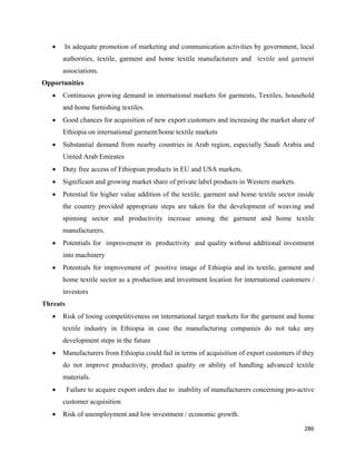 •   In adequate promotion of marketing and communication activities by government, local
        authorities, textile, garment and home textile manufacturers and textile and garment
        associations.
Opportunities
    •   Continuous growing demand in international markets for garments, Textiles, household
        and home furnishing textiles.
    •   Good chances for acquisition of new export customers and increasing the market share of
        Ethiopia on international garment/home textile markets
    •   Substantial demand from nearby countries in Arab region, especially Saudi Arabia and
        United Arab Emirates
    •   Duty free access of Ethiopian products in EU and USA markets.
    •   Significant and growing market share of private label products in Western markets.
    •   Potential for higher value addition of the textile, garment and home textile sector inside
        the country provided appropriate steps are taken for the development of weaving and
        spinning sector and productivity increase among the garment and home textile
        manufacturers.
    •   Potentials for improvement in productivity and quality without additional investment
        into machinery
    •   Potentials for improvement of positive image of Ethiopia and its textile, garment and
        home textile sector as a production and investment location for international customers /
        investors
Threats
    •   Risk of losing competitiveness on international target markets for the garment and home
        textile industry in Ethiopia in case the manufacturing companies do not take any
        development steps in the future
    •   Manufacturers from Ethiopia could fail in terms of acquisition of export customers if they
        do not improve productivity, product quality or ability of handling advanced textile
        materials.
    •     Failure to acquire export orders due to inability of manufacturers concerning pro-active
        customer acquisition
    •   Risk of unemployment and low investment / economic growth.

                                                                                              286 
 
 