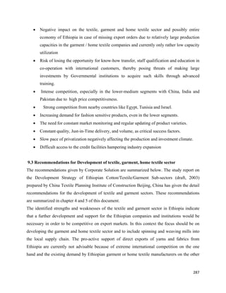 •   Negative impact on the textile, garment and home textile sector and possibly entire
          economy of Ethiopia in case of missing export orders due to relatively large production
          capacities in the garment / home textile companies and currently only rather low capacity
          utilization
      •   Risk of losing the opportunity for know-how transfer, staff qualification and education in
          co-operation with international customers, thereby posing threats of making large
          investments by Governmental institutions to acquire such skills through advanced
          training.
      •   Intense competition, especially in the lower-medium segments with China, India and
          Pakistan due to high price competitiveness.
      •     Strong competition from nearby countries like Egypt, Tunisia and Israel.
      •   Increasing demand for fashion sensitive products, even in the lower segments.
      •   The need for constant market monitoring and regular updating of product varieties.
      •   Constant quality, Just-in-Time delivery, and volume, as critical success factors.
      •   Slow pace of privatization negatively affecting the production and investment climate.
      •   Difficult access to the credit facilities hampering industry expansion


    9.3 Recommendations for Development of textile, garment, home textile sector
The recommendations given by Corporate Solution are summarized below. The study report on
the Development Strategy of Ethiopian Cotton/Textile/Garment Sub-sectors (draft, 2003)
prepared by China Textile Planning Institute of Construction Beijing, China has given the detail
recommendations for the development of textile and garment sectors. These recommendations
are summarized in chapter 4 and 5 of this document.
The identified strengths and weaknesses of the textile and garment sector in Ethiopia indicate
that a further development and support for the Ethiopian companies and institutions would be
necessary in order to be competitive on export markets. In this context the focus should be on
developing the garment and home textile sector and to include spinning and weaving mills into
the local supply chain. The pro-active support of direct exports of yarns and fabrics from
Ethiopia are currently not advisable because of extreme international competition on the one
hand and the existing demand by Ethiopian garment or home textile manufacturers on the other



                                                                                                   287 
 
 