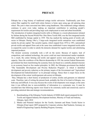PREFACE


Ethiopia has a long history of traditional cottage textile sub-sector. Traditionally yarn from
cotton fiber supplied by small hold cotton farmers is home spun using age old spinning drop
wheel. The yarn is then converted into fabric using handlooms. This traditional cottage industry
continues to grow even today making an important contribution to satisfying people’s
requirement for textiles and providing large scale employment to rural and urban households.
The introduction of modern integrated textile mills in Ethiopia is a recent phenomenon initiated
by Italians during the Second World War. Dire Dawa Textile Mill, was the first integrated textile
Mill established by foreign capital in 1939. This has marked the starting point of textile sub-
sector in Ethiopia. During 196o’s, 5 large-scale integrated textile enterprises were established
mainly by private capital. The socialist regime, which reigned from 1974 to 1991, nationalized
private textile and apparel firms and at the same time established 4 more integrated textile mills
to expand the sector in order to satisfy the domestic demand for regular textiles and substituting
imported products.
The dictator economy eventually took a toll on the sector. Because of neglect, lack of
competition, and outdated technology, the sector could not meet international market standards.
As a result, the cotton farming and textile and apparel sectors were producing well below
capacity. Since the overthrow of the Marxist dictatorship in 1991 the current Federal Democratic
government has been transforming the economy from one based on a centrally planned structure
to an economy based on free market principles. In 2002, the Ethiopian government has drafted
“The Sustainable Development and Poverty Reduction Program”, in which it identified
development and poverty reduction as the primary targets of the Government and “Agricultural
Development-led Industrialization” as its principal strategy. Hence there is major focus on the
development of the cotton/ textile/garment sub-sectors in Ethiopia.
 Thus, Ethiopia has a short history of production of cotton, textiles and garments on industrial
scale. Therefore, task of writing the present book, probably the first of its kind in Ethiopia, was
both easy and difficult. It was easy because the events of developments were meager, at the same
time it was difficult due to non-availability of information in a systematic way. It must be
recorded here that following reports were found to be extremely useful and extensively used in
providing statistical data and strategic recommendations.

    1. Benchmarking of the Ethiopian Textile Industry (UNIDO draft report) prepared for the
       Textile and Apparel Industry Development Institute, Ministry of Trade and Industry,
       Ethiopia, April, 2010
    2. Market and Potential Analysis for the Textile, Garment and Home Textile Sector in
       Ethiopia (Final report 2007) prepared by Corporate solution, Bad Nauheim, Germany on
       behalf of Engineering Capacity Building Program, Germany.



                                                                                                  I 
 
 