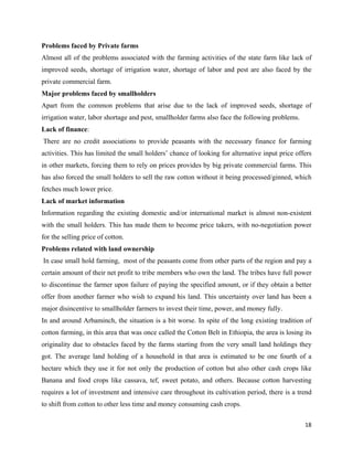 Problems faced by Private farms
Almost all of the problems associated with the farming activities of the state farm like lack of
improved seeds, shortage of irrigation water, shortage of labor and pest are also faced by the
private commercial farm.
Major problems faced by smallholders
Apart from the common problems that arise due to the lack of improved seeds, shortage of
irrigation water, labor shortage and pest, smallholder farms also face the following problems.
Lack of finance:
    There are no credit associations to provide peasants with the necessary finance for farming
activities. This has limited the small holders’ chance of looking for alternative input price offers
in other markets, forcing them to rely on prices provides by big private commercial farms. This
has also forced the small holders to sell the raw cotton without it being processed/ginned, which
fetches much lower price.
Lack of market information
Information regarding the existing domestic and/or international market is almost non-existent
with the small holders. This has made them to become price takers, with no-negotiation power
for the selling price of cotton.
Problems related with land ownership
    In case small hold farming, most of the peasants come from other parts of the region and pay a
certain amount of their net profit to tribe members who own the land. The tribes have full power
to discontinue the farmer upon failure of paying the specified amount, or if they obtain a better
offer from another farmer who wish to expand his land. This uncertainty over land has been a
major disincentive to smallholder farmers to invest their time, power, and money fully.
In and around Arbaminch, the situation is a bit worse. In spite of the long existing tradition of
cotton farming, in this area that was once called the Cotton Belt in Ethiopia, the area is losing its
originality due to obstacles faced by the farms starting from the very small land holdings they
got. The average land holding of a household in that area is estimated to be one fourth of a
hectare which they use it for not only the production of cotton but also other cash crops like
Banana and food crops like cassava, tef, sweet potato, and others. Because cotton harvesting
requires a lot of investment and intensive care throughout its cultivation period, there is a trend
to shift from cotton to other less time and money consuming cash crops.

                                                                                                  18 
 
 