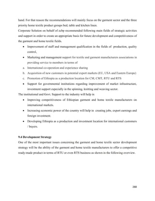 hand. For that reason the recommendations will mainly focus on the garment sector and the three
priority home textile product groups bed, table and kitchen linen.
Corporate Solution on behalf of ecbp recommended following main fields of strategic activities
and support in order to create an appropriate basis for future development and competitiveness of
the garment and home textile fields.
    •   Improvement of staff and management qualification in the fields of production, quality
        control,
    •   Marketing and management support for textile and garment manufacturers associations in
        providing service to members in terms of
    a. International co-operation and experience sharing
    b. Acquisition of new customers in potential export markets (EU, USA and Eastern Europe)
    c. Promotion of Ethiopia as a production location for CM, CMT, RTU and RTS
    •   Support for governmental institutions regarding improvement of market infrastructure,
        investment support especially in the spinning, knitting and weaving sector.
The institutional and Govt. Support to the industry will help in
    •   Improving competitiveness of Ethiopian garment and home textile manufacturers on
        international markets.
    •   Increasing economic power of the country will help in creating jobs, export earnings and
        foreign investment.
    •   Developing Ethiopia as a production and investment location for international customers
        / buyers.


9.4 Development Strategy
One of the most important issues concerning the garment and home textile sector development
strategy will be the ability of the garment and home textile manufacturers to offer a competitive
ready-made product in terms of RTU or even RTS business as shown in the following overview.




                                                                                             288 
 
 