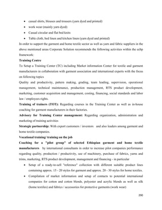 •   casual shirts, blouses and trousers (yarn dyed and printed)
    •   work wear (mainly yarn dyed)
    •   Casual circular and flat bed knits
    •   Table cloth, bed linen and kitchen linen (yarn dyed and printed)
In order to support the garment and home textile sector as well as yarn and fabric suppliers in the
above mentioned areas Corporate Solution recommends the following activities within the ecbp
framework:
Training Centre
To Setup a Training Center (TC) including Market information Center for textile and garment
manufacturers in collaboration with garment association and international experts with the focus
on following topics
Quality and productivity, pattern making, grading, team leading, supervision, operational
management, technical maintenance, production management, RTS product development,
marketing, customer acquisition and management, costing, financing, social standards and labor
law / employees rights.
Training of trainers (TOT): Regarding courses in the Training Center as well as in-house
coaching for garment manufacturers in their factories.
Advisory for Training Center management: Regarding organization, administration and
marketing of training activities
Strategic partnership: With export customers / investors and also leaders among garment and
home textile companies.
Vocational training/ training on the job
Coaching for a "pilot group" of selected Ethiopian garment and home textile
manufacturers      by international consultants in order to increase pilot companies performance
regarding quality, production / productivity, use of machinery, purchase of fabrics, yarns and
trims, marketing, RTS product development, management and financing - in particular
    •   Setup of a ready-to-sell "reference" collection with different suitable product lines
        containing approx. 15 - 20 styles for garment and approx. 20 - 30 styles for home textiles.
    •   Compilation of market information and setup of contacts to potential international
        companies for cotton and cotton blends, polyester and acrylic blends as well as silk
        (home textiles) and fabrics / accessories for protective garments (work wear)

                                                                                               290 
 
 