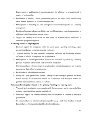 •   Improvement of qualification of machine operators for efficiency in production and of
        quality of workmanship
    •   Introduction of a quality control system in the garment and home textile manufacturing
        units and for the benefit of external subcontractors.
    •   Development of marketing and sales concept as well as marketing skills and company
        management
    •   Revision of company's financing abilities and possibly assistance regarding acquisition of
        additional credit lines or international grants.
    •   Support and coaching activities for the pilot group can be extended and transferred to
        additional groups of companies
Marketing assistance for pilot group
    •   Practical support for companies within the pilot group regarding marketing, export
        promotion and direct contacts to potential customers.
    •   In-house coaching for pilot companies concerning marketing and distribution strategy,
        definition of suitable target groups and target markets.
    •   Development of suitable presentation materials for customer acquisition e.g. company
        profiles, brochures, fabric swatch cards or fashion shade cards.
    •   Carrying-out buyer-seller meetings in target markets with pilot companies and potential
        customers at their office / production site.
    •   Participation in international trade fairs.
    •   Setting-up a joint promotional system / strategy for the Ethiopian garment and home
        textile industry on international markets in co-operation with Ethiopian textile and
        garment manufacturers association (ETGMA)
Assistance of strategic investments in the spinning I knitting and weaving sector
    •   Yarn and fabric production in co-operation with foreign partners and in order to build up
        weaving capacities of international quality level
    •   Intensified support for financing spinning and weaving mills in Ethiopia by Ethiopian
        government.
    •   Co-operation between international spinning and weaving mills from Southern or South
        Eastern Europe (foreign partner) and local mills in Ethiopia.


                                                                                              291 
 
 