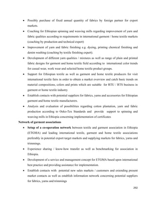 •   Possibly purchase of fixed annual quantity of fabrics by foreign partner for export
        markets.
    •   Coaching for Ethiopian spinning and weaving mills regarding improvement of yarn and
        fabric qualities according to requirements in international garment / home textile markets
        (coaching by production and technical expert)
    •   Improvement of yarn and fabric finishing e.g. dyeing, printing chemical finishing and
        denim washing (coaching by textile finishing expert).
    •   Development of different yarn qualities / mixtures as well as range of plain and printed
        fabric designs for garment and home textile field according to international color trends
        for casual wear, work wear and selected home textile product groups.
    •   Support for Ethiopian textile as well as garment and home textile producers for visit
        international textile fairs in order to obtain a market overview and catch basic trends on
        material compositions, colors and prints which are suitable for RTU / RTS business in
        garment or home textile industry
    •   Establish contacts with potential suppliers for fabrics, yarns and accessories for Ethiopian
        garment and home textile manufacturers.
    •   Analysis and evaluation of possibilities regarding cotton plantation, yarn and fabric
        production according to Oeko-Tex Standards and provide support to spinning and
        weaving mills in Ethiopia concerning implementation of certificates
Network of garment associations
    •   Setup of a co-operation network between textile and garment association in Ethiopia
        (ETGMA) and leading international textile, garment and home textile associations
        preferably in potential export target markets and supplying markets for fabrics, yarns and
        trimmings.
    •   Experience sharing / know-how transfer as well as benchmarking for association in
        Ethiopia.
    •   Development of a service and management concept for ETGMA based upon international
        best practice and providing assistance for implementation.
    •   Establish contacts with potential new sales markets / customers and extending present
        market contacts as well as establish information network concerning potential suppliers
        for fabrics, yarns and trimmings

                                                                                                292 
 
 