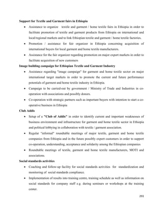Support for Textile and Garment fairs in Ethiopia
    •   Assistance to organize    textile and garment / home textile fairs in Ethiopia in order to
        facilitate promotion of textile and garment products from Ethiopia on international and
        local/regional markets and to link Ethiopian textile and garment / home textile factories.
    •   Promotion / assistance for fair organizer in Ethiopia concerning acquisition of
        international buyers for local garment and home textile manufacturers.
    •   Assistance for the fair organizer regarding promotion on major export markets in order to
        facilitate acquisition of new customers
Image building campaign for Ethiopian Textile and Garment Industry
    •   Assistance regarding "image campaign" for garment and home textile sector on major
        international target markets in order to promote the current and future performance
        potentials of garment and home textile industry in Ethiopia.
    •   Campaign to be carried-out by government / Ministry of Trade and Industries in co-
        operation with associations and possibly donors.
    •   Co-operation with strategic partners such as important buyers with intention to start a co-
        operative business in Ethiopia
Club Addis
    •   Setup of a "Club of Addis" in order to identify current and important weaknesses of
        business environment and infrastructure for garment and home textile sector in Ethiopia
        and political lobbying in collaboration with textile / garment association.
    •   Regular "informal" roundtable meetings of major textile, garment and home textile
        companies from Ethiopia and in the future possibly export customers in order to support
        co-operation, understanding, acceptance and solidarity among the Ethiopian companies
    •   Roundtable meetings of textile, garment and home textile manufacturers, MOTI and
        associations.
Social standards activities
    •   Coaching and follow-up facility for social standards activities for standardization and
        monitoring of social standards compliance.
    •   Implementation of results into training centre, training schedule as well as information on
        social standards for company staff e.g. during seminars or workshops at the training
        center.

                                                                                                293 
 
 