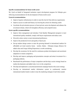 Specific recommendations for home textile sector
Mr. Eyob on behalf of Integrated institution export development program for Ethiopia gave
following recommendations for the development of home textile sector
General recommendations
    •   Improve logistics infrastructure in order to meet the Just-In-Time delivery requirements
    •   Improve access to credit and finance, by lowering the criteria for obtaining credits
    •   Accelerate the privatization process to boost private sector development and enhance the
        investment climate, which will strengthen efficiency and competitiveness
Sector specific recommendations
    •   Improve farm management and introduce Total Quality Management program to meet
        international quality standards, comply with buyers requirements and reduce costs.
    •   Diversify cotton variety to meet international preferences.
    •   Improve the production levels and quality of dyed yarn.
    •   Set-up modern design centers to meet the growing demand in international markets for
        affordable yet trend sensitive home      textiles. Italian – Ethiopian design alliances for
        added value and Unique Selling Proposition is worth considering.
    •   Develop the awareness for the need for continuous product development and assortment
        adaptation to remain competitive.
    •   Develop and improve packaging and presentation concepts and attract investment for a
        packaging industry.
    •   Benchmark the performance of major competitors and develop a sector strategy based on
        market developments and added value vis-à-vis the competition.
    •   Develop and implement a concerted promotional campaign based on the sector strategy
    •   Develop an international market information system to continuously monitor
        international market trends in order to tune the marketing strategies if and when needed




                                                                                               294 
 
 
