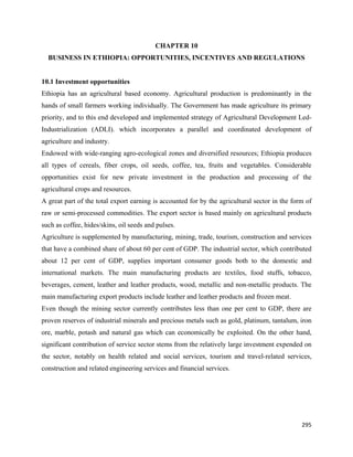 CHAPTER 10
    BUSINESS IN ETHIOPIA: OPPORTUNITIES, INCENTIVES AND REGULATIONS


10.1 Investment opportunities
Ethiopia has an agricultural based economy. Agricultural production is predominantly in the
hands of small farmers working individually. The Government has made agriculture its primary
priority, and to this end developed and implemented strategy of Agricultural Development Led-
Industrialization (ADLI). which incorporates a parallel and coordinated development of
agriculture and industry.
Endowed with wide-ranging agro-ecological zones and diversified resources; Ethiopia produces
all types of cereals, fiber crops, oil seeds, coffee, tea, fruits and vegetables. Considerable
opportunities exist for new private investment in the production and processing of the
agricultural crops and resources.
A great part of the total export earning is accounted for by the agricultural sector in the form of
raw or semi-processed commodities. The export sector is based mainly on agricultural products
such as coffee, hides/skins, oil seeds and pulses.
Agriculture is supplemented by manufacturing, mining, trade, tourism, construction and services
that have a combined share of about 60 per cent of GDP. The industrial sector, which contributed
about 12 per cent of GDP, supplies important consumer goods both to the domestic and
international markets. The main manufacturing products are textiles, food stuffs, tobacco,
beverages, cement, leather and leather products, wood, metallic and non-metallic products. The
main manufacturing export products include leather and leather products and frozen meat.
Even though the mining sector currently contributes less than one per cent to GDP, there are
proven reserves of industrial minerals and precious metals such as gold, platinum, tantalum, iron
ore, marble, potash and natural gas which can economically be exploited. On the other hand,
significant contribution of service sector stems from the relatively large investment expended on
the sector, notably on health related and social services, tourism and travel-related services,
construction and related engineering services and financial services.




                                                                                               295 
 
 