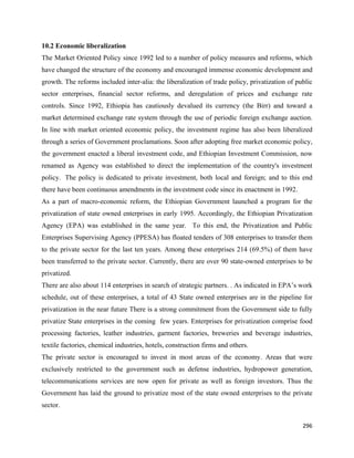 10.2 Economic liberalization
The Market Oriented Policy since 1992 led to a number of policy measures and reforms, which
have changed the structure of the economy and encouraged immense economic development and
growth. The reforms included inter-alia: the liberalization of trade policy, privatization of public
sector enterprises, financial sector reforms, and deregulation of prices and exchange rate
controls. Since 1992, Ethiopia has cautiously devalued its currency (the Birr) and toward a
market determined exchange rate system through the use of periodic foreign exchange auction.
In line with market oriented economic policy, the investment regime has also been liberalized
through a series of Government proclamations. Soon after adopting free market economic policy,
the government enacted a liberal investment code, and Ethiopian Investment Commission, now
renamed as Agency was established to direct the implementation of the country's investment
policy. The policy is dedicated to private investment, both local and foreign; and to this end
there have been continuous amendments in the investment code since its enactment in 1992.
As a part of macro-economic reform, the Ethiopian Government launched a program for the
privatization of state owned enterprises in early 1995. Accordingly, the Ethiopian Privatization
Agency (EPA) was established in the same year. To this end, the Privatization and Public
Enterprises Supervising Agency (PPESA) has floated tenders of 308 enterprises to transfer them
to the private sector for the last ten years. Among these enterprises 214 (69.5%) of them have
been transferred to the private sector. Currently, there are over 90 state-owned enterprises to be
privatized.
There are also about 114 enterprises in search of strategic partners. . As indicated in EPA’s work
schedule, out of these enterprises, a total of 43 State owned enterprises are in the pipeline for
privatization in the near future There is a strong commitment from the Government side to fully
privatize State enterprises in the coming few years. Enterprises for privatization comprise food
processing factories, leather industries, garment factories, breweries and beverage industries,
textile factories, chemical industries, hotels, construction firms and others.
The private sector is encouraged to invest in most areas of the economy. Areas that were
exclusively restricted to the government such as defense industries, hydropower generation,
telecommunications services are now open for private as well as foreign investors. Thus the
Government has laid the ground to privatize most of the state owned enterprises to the private
sector.

                                                                                                296 
 
 