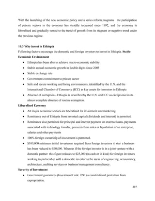 With the launching of the new economic policy and a series reform programs the participation
of private sectors in the economy has steadily increased since 1992, and the economy is
liberalized and gradually turned to the trend of growth from its stagnant or negative trend under
the previous regime.


10.3 Why invest in Ethiopia
Following factors encourage the domestic and foreign investors to invest in Ethiopia. Stable
Economic Environment
    •   Ethiopia has been able to achieve macro-economic stability
    •   Stable annual economic growth in double digits since 2003
    •   Stable exchange rate
    •   Government commitment to private sector
    •   Safe and secure working and living environments, identified by the U.N. and the
        International Chamber of Commerce (ICC) as key assets for investors in Ethiopia
    •   Absence of corruption - Ethiopia is described by the U.N. and ICC as exceptional in its
        almost complete absence of routine corruption.
Liberalized Economy
    •   All major economic sectors are liberalized for investment and marketing.
    •   Remittance out of Ethiopia from invested capital (dividends and interest) is permitted
    •   Remittance also permitted for principal and interest payment on external loans, payments
        associated with technology transfer, proceeds from sales or liquidation of an enterprise,
        salaries and other payments
    •   100% foreign ownership of investment is permitted.
    •   $100,000 minimum initial investment required from foreign investors to start a business
        has been reduced to $60,000. Whereas if the foreign investor is in a joint venture with a
        domestic partner this figure reduces to $25,000 (in cash or in kind) for foreign investors
        working in partnership with a domestic investor in the areas of engineering, accountancy,
        architecture, auditing services or business/management consultancy.
Security of Investment
    •   Government guarantees (Investment Code 1991) a constitutional protection from
        expropriation.

                                                                                                 297 
 
 