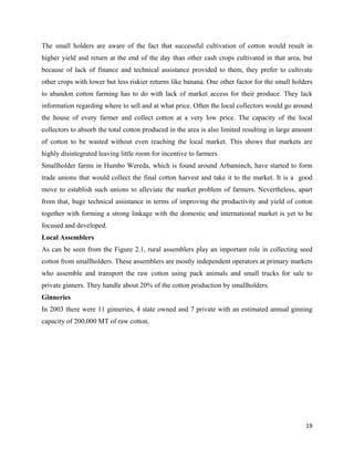 The small holders are aware of the fact that successful cultivation of cotton would result in
higher yield and return at the end of the day than other cash crops cultivated in that area, but
because of lack of finance and technical assistance provided to them, they prefer to cultivate
other crops with lower but less riskier returns like banana. One other factor for the small holders
to abandon cotton farming has to do with lack of market access for their produce. They lack
information regarding where to sell and at what price. Often the local collectors would go around
the house of every farmer and collect cotton at a very low price. The capacity of the local
collectors to absorb the total cotton produced in the area is also limited resulting in large amount
of cotton to be wasted without even reaching the local market. This shows that markets are
highly disintegrated leaving little room for incentive to farmers.
Smallholder farms in Humbo Wereda, which is found around Arbaminch, have started to form
trade unions that would collect the final cotton harvest and take it to the market. It is a good
move to establish such unions to alleviate the market problem of farmers. Nevertheless, apart
from that, huge technical assistance in terms of improving the productivity and yield of cotton
together with forming a strong linkage with the domestic and international market is yet to be
focused and developed.
Local Assemblers
As can be seen from the Figure 2.1, rural assemblers play an important role in collecting seed
cotton from smallholders. These assemblers are mostly independent operators at primary markets
who assemble and transport the raw cotton using pack animals and small trucks for sale to
private ginners. They handle about 20% of the cotton production by smallholders.
Ginneries
In 2003 there were 11 ginneries, 4 state owned and 7 private with an estimated annual ginning
capacity of 200,000 MT of raw cotton.




                                                                                                 19 
 
 