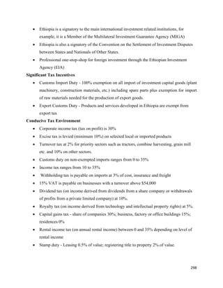 •   Ethiopia is a signatory to the main international investment related institutions, for
        example, it is a Member of the Multilateral Investment Guarantee Agency (MIGA)
    •   Ethiopia is also a signatory of the Convention on the Settlement of Investment Disputes
        between States and Nationals of Other States.
    •   Professional one-stop-shop for foreign investment through the Ethiopian Investment
        Agency (EIA)
Significant Tax Incentives
    •   Customs Import Duty - 100% exemption on all import of investment capital goods (plant
        machinery, construction materials, etc.) including spare parts plus exemption for import
        of raw materials needed for the production of export goods.
    •   Export Customs Duty - Products and services developed in Ethiopia are exempt from
        export tax
Conducive Tax Environment
    •   Corporate income tax (tax on profit) is 30%
    •   Excise tax is levied (minimum 10%) on selected local or imported products
    •   Turnover tax at 2% for priority sectors such as tractors, combine harvesting, grain mill
        etc. and 10% on other sectors.
    •   Customs duty on non-exempted imports ranges from 0 to 35%
    •   Income tax ranges from 10 to 35%
    •   Withholding tax is payable on imports at 3% of cost, insurance and freight
    •   15% VAT is payable on businesses with a turnover above $54,000
    •   Dividend tax (on income derived from dividends from a share company or withdrawals
        of profits from a private limited company) at 10%.
    •   Royalty tax (on income derived from technology and intellectual property rights) at 5%.
    •   Capital gains tax - share of companies 30%; business, factory or office buildings 15%;
        residences 0%
    •   Rental income tax (on annual rental income) between 0 and 35% depending on level of
        rental income
    •   Stamp duty - Leasing 0.5% of value; registering title to property 2% of value.




                                                                                                 298 
 
 