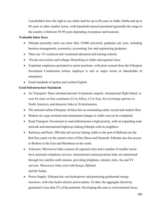 Leaseholders have the right to use urban land for up to 60 years in Addis Ababa and up to
        80 years in other smaller towns, with leasehold renewal permitted (generally the range in
        the country is between 50-99 years depending on purpose and location).
Trainable labor force
    •   Ethiopia presently turns out more than 10,000 university graduates per year, including
        business management, economics, accounting, law and engineering graduates.
    •   There are 151 technical and vocational education and training schools.
    •   Private universities and colleges flourishing in Addis and regional cities.
    •   Expatriate employees permitted in senior positions, with prior consent from the Ethiopian
        Investment Commission (where employer is sole or major owner or shareholder of
        enterprise).
    •   Good standards of spoken and written English
Good Infrastructure Standards
    •   Air Transport: Three international and 18 domestic airports. international flight linked to
        over 45 cities on four continents (12 in Africa, 12 in Asia, five in Europe and two in
        North America), and domestic links to 26 destinations.
    •   The national airline Ethiopian Airlines has an outstanding safety record and modern fleet.
    •   Modern air cargo terminal and maintenance hangar in Addis soon to be completed.
    •   Road Transport: Investment in road infrastructure a high priority, with an expanding road
        network and international highways linking Ethiopia with its neighbors.
    •   Railways and Ports: 500 mile rail service linking Addis to the port of Djibouti (on the
        Red Sea coast) via the eastern cities of Dire Dawa and Nazareth. Ethiopia also has access
        to Berbera in the East and Mombassa in the south.
    •   Telecoms: Microwave links connect all regional cities and a number of smaller towns
        have automatic telephone services. International communications links are maintained
        through two satellite earth stations, providing telephone, internet, telex, fax and TV
        services. Microwave links exist with Kenya, Djibouti
        and the Sudan.
    •   Power Supply: Ethiopia has vast hydropower and promising geothermal energy
        resources, with nine hydro-electric power plants. To date, the aggregate electricity
        generated is less than 2% of the potential. Developing this area is a Government focus.

                                                                                                  300 
 
 