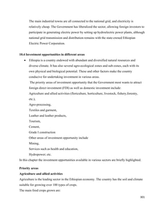 The main industrial towns are all connected to the national grid, and electricity is
        relatively cheap. The Government has liberalized the sector, allowing foreign investors to
        participate in generating electric power by setting up hydroelectric power plants, although
        national grid transmission and distribution remains with the state-owned Ethiopian
        Electric Power Corporation.


10.4 Investment opportunities in different areas
    •   Ethiopia is a country endowed with abundant and diversified natural resources and
        diverse climate. It has also several agro-ecological zones and sub-zones, each with its
        own physical and biological potential. These and other factors make the country
        conducive for undertaking investment in various areas.
        The priority areas of investment opportunity that the Government most wants to attract
        foreign direct investment (FDI) as well as domestic investment include:
        Agriculture and allied activities (floriculture, horticulture, livestock, fishery,forestry,
        etc.),
        Agro-processing,
        Textiles and garment,
        Leather and leather products,
        Tourism,
        Cement,
        Grade I construction
        Other areas of investment opportunity include
        Mining,
        Services such as health and education,
        Hydropower; etc.
In this chapter the investment opportunities available in various sectors are briefly highlighted.

Priority areas
Agriculture and allied activities
Agriculture is the leading sector in the Ethiopian economy. The country has the soil and climate
suitable for growing over 100 types of crops.
The main food crops grown are:

                                                                                                      301 
 
 