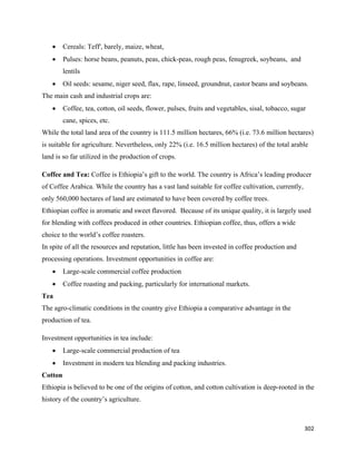 •    Cereals: Teff', barely, maize, wheat,
    •    Pulses: horse beans, peanuts, peas, chick-peas, rough peas, fenugreek, soybeans, and
         lentils
    •    Oil seeds: sesame, niger seed, flax, rape, linseed, groundnut, castor beans and soybeans.
The main cash and industrial crops are:
    •    Coffee, tea, cotton, oil seeds, flower, pulses, fruits and vegetables, sisal, tobacco, sugar
         cane, spices, etc.
While the total land area of the country is 111.5 million hectares, 66% (i.e. 73.6 million hectares)
is suitable for agriculture. Nevertheless, only 22% (i.e. 16.5 million hectares) of the total arable
land is so far utilized in the production of crops.

Coffee and Tea: Coffee is Ethiopia’s gift to the world. The country is Africa’s leading producer
of Coffee Arabica. While the country has a vast land suitable for coffee cultivation, currently,
only 560,000 hectares of land are estimated to have been covered by coffee trees.
Ethiopian coffee is aromatic and sweet flavored. Because of its unique quality, it is largely used
for blending with coffees produced in other countries. Ethiopian coffee, thus, offers a wide
choice to the world’s coffee roasters.
In spite of all the resources and reputation, little has been invested in coffee production and
processing operations. Investment opportunities in coffee are:
    •    Large-scale commercial coffee production
    •    Coffee roasting and packing, particularly for international markets.
Tea
The agro-climatic conditions in the country give Ethiopia a comparative advantage in the
production of tea.

Investment opportunities in tea include:
    •    Large-scale commercial production of tea
    •    Investment in modern tea blending and packing industries.
Cotton
Ethiopia is believed to be one of the origins of cotton, and cotton cultivation is deep-rooted in the
history of the country’s agriculture.



                                                                                                    302 
 
 