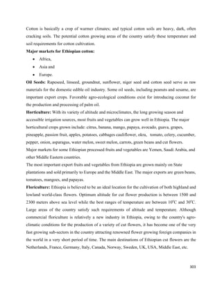 Cotton is basically a crop of warmer climates; and typical cotton soils are heavy, dark, often
cracking soils. The potential cotton growing areas of the country satisfy these temperature and
soil requirements for cotton cultivation.
Major markets for Ethiopian cotton:
    •   Africa,
    •   Asia and
    •   Europe.
Oil Seeds: Rapeseed, linseed, groundnut, sunflower, niger seed and cotton seed serve as raw
materials for the domestic edible oil industry. Some oil seeds, including peanuts and sesame, are
important export crops. Favorable agro-ecological conditions exist for introducing coconut for
the production and processing of palm oil.
Horticulture: With its variety of altitude and microclimates, the long growing season and
accessible irrigation sources, most fruits and vegetables can grow well in Ethiopia. The major
horticultural crops grown include: citrus, banana, mango, papaya, avocado, guava, grapes,
pineapple, passion fruit, apples, potatoes, cabbages cauliflower, okra, tomato, celery, cucumber,
pepper, onion, asparagus, water melon, sweet melon, carrots, green beans and cut flowers.
Major markets for some Ethiopian processed fruits and vegetables are Yemen, Saudi Arabia, and
other Middle Eastern countries.
The most important export fruits and vegetables from Ethiopia are grown mainly on State
plantations and sold primarily to Europe and the Middle East. The major exports are green beans,
tomatoes, mangoes, and papayas.
Floriculture: Ethiopia is believed to be an ideal location for the cultivation of both highland and
lowland world-class flowers. Optimum altitude for cut flower production is between 1500 and
2300 meters above sea level while the best ranges of temperature are between 10oC and 30oC.
Large areas of the country satisfy such requirements of altitude and temperature. Although
commercial floriculture is relatively a new industry in Ethiopia, owing to the country's agro-
climatic conditions for the production of a variety of cut flowers, it has become one of the very
fast growing sub-sectors in the country attracting renowned flower growing foreign companies in
the world in a very short period of time. The main destinations of Ethiopian cut flowers are the
Netherlands, France, Germany, Italy, Canada, Norway, Sweden, UK, USA, Middle East, etc.



                                                                                                 303 
 
 