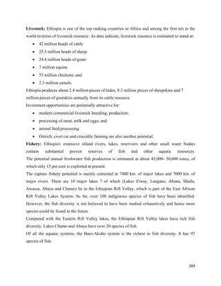 Livestock: Ethiopia is one of the top ranking countries in Africa and among the first ten in the
world in terms of livestock resource. As data indicate, livestock resource is estimated to stand at:
    •     42 million heads of cattle
    •     25.5 million heads of sheep
    •     24.4 million heads of goats
    •     7 million equine
    •     53 million chickens; and
    •     2.3 million camels.
Ethiopia produces about 2.4 million pieces of hides, 8.3 million pieces of sheepskins and 7
million pieces of goatskins annually from its cattle resource.
Investment opportunities are potentially attractive for:
    •     modern commercial livestock breeding, production;
    •     processing of meat, milk and eggs; and
    •     animal feed processing.
    •     Ostrich, civet cat and crocodile farming are also another potential.
Fishery: Ethiopia's extensive inland rivers, lakes, reservoirs and other small water bodies
contain      substantial     proven     reserves   of    fish    and    other    aquatic   resources.
The potential annual freshwater fish production is estimated at about 45,000- 50,000 tones, of
which only 15 per cent is exploited at present.
The capture fishery potential is mainly consisted in 7400 km. of major lakes and 7000 km. of
major rivers. There are 10 major lakes 7 of which (Lakes Ziway, Langano, Abiata, Shalla,
Awassa, Abaya and Chamo) lie in the Ethiopian Rift Valley, which is part of the East African
Rift Valley Lakes System. So far, over 100 indigenous species of fish have been identified.
However, the fish diversity is not believed to have been studied exhaustively and hence more
species could be found in the future.
Compared with the Eastern Rift Valley lakes, the Ethiopian Rift Valley lakes have rich fish
diversity. Lakes Chamo and Abaya have over 20 species of fish.
Of all the aquatic systems, the Baro-Akobo system is the richest in fish diversity. It has 97
species of fish.




                                                                                                 304 
 
 