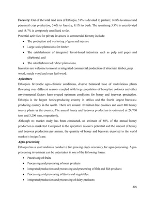 Forestry: Out of the total land area of Ethiopia, 51% is devoted to pasture; 14.8% to annual and
perennial crop production; 3.6% to forestry; 8.1% to bush. The remaining 3.8% is uncultivated
and 18.7% is completely unutilized so far.
Potential activities for private investors in commercial forestry include:
    •   The production and marketing of gum and incense
    •   Large-scale plantations for timber
    •   The establishment of integrated forest-based industries such as pulp and paper and
        chipboard; and
    •   The establishment of rubber plantations.
Investors are welcome to invest in integrated commercial production of structural timber, pulp
wood, match wood and even fuel wood.
Apiculture
Ethiopia's favorable agro-climatic conditions, diverse botanical base of multifarious plants
flowering over different seasons coupled with large population of honeybee colonies and other
environmental factors have created optimum conditions for honey and beeswax production.
Ethiopia is the largest honey-producing country in Africa and the fourth largest beeswax-
producing country in the world. There are around 10 million bee colonies and over 800 honey
source plants in the country. The annual honey and beeswax production is estimated at 24,700
tons and 3,200 tons, respectively.
Although no market study has been conducted, an estimate of 80% of the annual honey
production is marketed. Compared to the apiculture resource potential and the amount of honey
and beeswax production per annum, the quantity of honey and beeswax exported to the world
market is insignificant.
Agro-processing
Ethiopia has a vast landmass conducive for growing crops necessary for agro-processing. Agro-
processing investment can be undertaken in one of the following forms:
    •   Processing of fruits
    •   Processing and preserving of meat products
    •   Integrated production and processing and preserving of fish and fish products
    •   Processing and preserving of fruits and vegetables;
    •   Integrated production and processing of dairy products;

                                                                                             305 
 
 