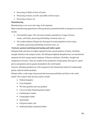 •   Processing of edible oil from oil seeds;
      •   Processing of starch, corn flex and edible oil from maize;
      •   Processing of spices, etc.
Manufacturing
Manufacturing is now at an early stage of development.
Major manufacturing opportunities offering attractive potential benefits to prospective investors
include
      •   Food and Beverages: This sub-sector includes manufacture of sugar, brewery,
          winery, soft drinks, processing and bottling of mineral water, etc.
      •   The Leather Industry Ethiopia has the largest livestock population in the winery,
          soft drinks, processing and bottling of mineral water, etc.
    Footwear, garment and integrated tanning and leather goods
Ethiopian hides and skins are highly regarded for their natural qualities of clarity, flexibility,
strength, thickness and compact texture. The Ethiopian highland sheepskins have an international
reputation for their unique natural substance of finesses, thickness, flexibility, strength and
compactness of texture. They are suitable for the production of high quality dress-gloves, sports'
gloves and garment and are greatly demanded in the world market.
Likewise, Ethiopian goatskins are well recognized in the international market for making high
quality suede for fashion products.
Ethiopia offers a wide range of processed and semi-processed hides and skins to the world
market. The country's hide and skin exports include:
          •   Pickled sheepskin
          •   Crust sheepskin
          •   Wet blue goatskin and crust goatskin
          •   Crust cow hides finished garment leather
          •   Finished glove leather
          •   Lining/upper leather
          •   Sued leather
          •   Full grain leather; and
          •   Embossed leather and patent leather.


                                                                                                     306 
 
 