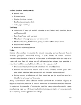 Building Materials Manufacture of:
    •   Cement, lime
    •   Gypsum, marble
    •   Granite, limestone, ceramics
    •   Roofing tiles, corrugated sheets
    •   Tubes, pipes and fittings.
Metallurgy
    •   Manufacture of basic iron and steel, operation of blast furnaces, steel converters, rolling
        and finishing mills
    •   Recycling of metal waste and scrap
    •   Manufacture of basic precious and non-ferrous metal
    •   Mechanical working, heat treatment, plating of ferrous and non-ferrous metals
    •   Structural metal products
    •   Reservoirs and steam generators.
Mining
Ethiopia offers excellent opportunities for mineral prospecting and development. There is
favorable    geological   environment      hosting    a   wide   variety   of    mineral     resources.
Ethiopia’s green stone belts offer one of the finest areas for gold mineralization any where in the
world, and more than 500 metric tons of gold deposits have already been identified by
exploration. In addition to gold, Ethiopia is blessed with a large deposit of:
    •   Precious and metallic minerals such as tantalum, iron ore, and platinum
    •   Industrial and construction minerals such as caolin, diatomite, feldspar, quartz, silica
        sand, potash, phosphate, soda ash, salt, rock salt, limestone, marble and granite.
    •   Energy minerals including coal, oil shale, natural gas and hot spring have also been
        identified in various parts of the country.
Mining sector therefore offers additional extended opportunity for investment companies to
engage not only in the production of minerals but also for establishments of various industries.
Investment on the production of construction materials, granite, sheet glass marble, cement
manufacturing, paper and pulp industries, fertilizer industries, production of various chemicals
are all rewarding business opportunities in Ethiopia


                                                                                                   308 
 
 