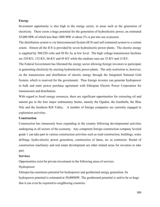 Energy
Investment opportunity is also high in the energy sector, in areas such as the generation of
electricity. There exists a huge potential for the generation of hydroelectric power, an estimated
45,000 MW of which less than 1000 MW or about 2% is put into use at present.
The distribution system is via Interconnected System (ICS) and self contained system to a certain
extent. Almost all the ICS is provided by seven hydroelectric power plants. The electric energy
is supplied by 380/220 volts and 50 Hz Ac at low level. The high voltage transmission facilities
are 230 KV, 132 KV, 66 KV and 45 KV while the medium ones are 33 KV and 15 KV.
The Federal Government has liberated the energy sector allowing foreign investors to participate
in generating electricity by erecting hydroelectric power plants. The only restriction is, however,
on the transmission and distribution of electric energy through the Integrated National Grid
System, which is reserved for the government. Thus foreign investor can generate hydropower
in bulk and enter power purchase agreement with Ethiopian Electric Power Corporation for
transmission and distribution.
With regard to fossil energy resources, there are significant opportunities for extracting oil and
natural gas in the four major sedimentary basins, namely the Ogaden, the Gambella, the Blue
Nile and the Southern Rift Valley. A number of foreign companies are currently engaged in
exploration activities.
Construction
Construction has immensely been expanding in the country following developmental activities
undergoing in all sectors of the economy. Any competent foreign construction company leveled
grade 1 can take part in various construction activities such as road construction, buildings, water
drillings, hydro-electric power generation, construction of dams, etc as contractor. Rental of
construction machinery and real estate development are other related areas for investors to take
part.
Services
Opportunities exist for private investment in the following areas of services.
Hydropower
Ethiopia has enormous potential for hydropower and geothermal energy generation. Its
hydropower potential is estimated at 30,000MW. The geothermal potential is said to be so huge
that it can even be exported to neighboring countries.

                                                                                                309 
 
 