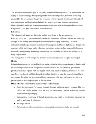 The private sector can participate in electricity generation from any source. The transmission and
supply of electrical energy through Integrated National Grid System is, however, exclusively
reserved for the government. But, private investors, both foreign and domestic, are allowed off-
grid transmission and distribution of electricity. Moreover, private investors can generate
electricity in bulk and reach an agreement of power purchase with the Ethiopian Electric Power
Corporation (EEPC) for transmission and distribution.
Education
The education sub-sector has shown the highest growth rate in the services sector
Currently, there are 22 government universities and many other affiliated colleges and university
colleges in the country. Private higher institutions are also highly increasing. The latter
institutions alike the government institutions offer programs that lead to diploma and degree. The
country's public and private higher education institutions produce skilled personnel in business,
economics, management, accounting, engineering, law, medicine, technical disciplines, etc, in
fairly large number.
The participation of both foreign and domestic investors in education is highly encouraged.
Health
Ethiopia has a number of medical facilities. Major medical services are performed by foreign and
local trained personnel. Even though most medical facilities are still owned by government,
private clinics and hospitals with fair modern health care facilities are being established at a fast
rate. However, there is still high demand of medical facilities to meet the needs of the public in
the country. Therefore, the government highly encourages, offering a package of incentives to
private sector to actively participate in the sub-sector.
Other attractive opportunities in the services sector include
    •    Exporting the country’s various products (except traditional export products like raw
         coffee, oil seeds, pulses, etc.) by way of undertaking market promotion, quality
         improvement or packaging
    •    Construction, comprising first grade contracting, and rental of construction machinery as
         well as real estate development
    •    Air cargo service
    •    Participation in telecommunications network in joint venture with the government.



                                                                                                  310 
 
 