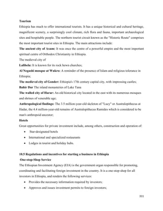 Tourism
Ethiopia has much to offer international tourists. It has a unique historical and cultural heritage,
magnificent scenery, a surprisingly cool climate, rich flora and fauna, important archaeological
sites and hospitable people. The northern tourist circuit known as the "Historic Route" comprises
the most important tourist sites in Ethiopia. The main attractions include:
The ancient city of Axum: It was once the centre of a powerful empire and the most important
spiritual centre of Orthodox Christianity in Ethiopia.
The medieval city of
Lalibela: It is known for its rock hewn churches;
Al Negashi mosque at Wukro: A reminder of the presence of Islam and religious tolerance in
Ethiopia;
The medieval city of Gonder: Ethiopia's 17th century capital city, with impressing castles;
Bahir Dar The island monasteries of Lake Tana
The walled city of Harar: An old historical city located in the east with its numerous mosques
and shrines of venerable age;
Anthropological findings: The 3.5 million-year-old skeleton of "Lucy" or Australopithecus at
Hadar, the 4.4 million-year-old remains of Australopithecus Ramides which is considered to be
man's anthropoid ancestor;
Hotels
Great opportunities for private investment include, among others, construction and operation of:
      •   Star-designated hotels
      •   International and specialized restaurants
      •   Lodges in tourist and holiday hubs.


10.5 Regulations and incentives for starting a business in Ethiopia
    One-stop-Shop Service
The Ethiopian Investment Agency (EIA) is the government organ responsible for promoting,
coordinating and facilitating foreign investment in the country. It is a one-stop-shop for all
investors in Ethiopia, and renders the following services:
      •   Provides the necessary information required by investors;
      •   Approves and issues investment permits to foreign investors;

                                                                                                 311 
 
 