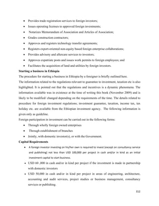 •   Provides trade registration services to foreign investors;
    •   Issues operating licenses to approved foreign investments;
    •   Notarizes Memorandum of Association and Articles of Association;
    •   Grades construction contractors;
    •   Approves and registers technology transfer agreements;
    •   Registers export-oriented non-equity based foreign enterprise collaborations;
    •   Provides advisory and aftercare services to investors;
    •   Approves expatriate posts and issues work permits to foreign employees; and
    •   Facilitates the acquisition of land and utilities by foreign investors.
Starting a business in Ethiopia
The procedure for starting a business in Ethiopia by a foreigner is briefly outlined here.
The information related to the regulations relevant to guarantee to investment, taxation etc is also
highlighted. It is pointed out that the regulations and incentives is a dynamic phenomena. The
information available was in existence at the time of writing this book (November 2009) and is
likely to be modified/ changed depending on the requirements of the time. The details related to
procedure for foreign investment regulations; investment guarantee, taxation, income tax, tax
holiday etc. are available from the Ethiopian investment agency. The following information is
given only as guideline.
Foreign participation in investment can be carried out in the following forms:
    •   Through wholly foreign owned enterprises
    •   Through establishment of branches
    •   Jointly, with domestic investor(s), or with the Government.
Capital Requirements
    •   A foreign investor investing on his/her own is required to invest (except on consultancy service 
        and  publishing)  not  less  than  USD  100,000  per  project  in  cash  and/or  in  kind  as  an  initial 
        investment capital to start business.  
    • USD 60 ,000 in cash and/or in kind per project if the investment is made in partnership

        with domestic investors
    • USD 50,000 in cash and/or in kind per project in areas of engineering, architecture,

        accounting and audit services, project studies or business management, consultancy
        services or publishing.

                                                                                                              312 
 
 