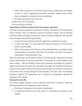 • USD 25, 000 in cash and /or in kind for Foreign investors in partnership with domestic

        investor/s in areas of engineering, architecture, accounting, auditing, project studies,
        business management, consultancy services or publishing.
    •   No capital requirement for an investor who
    exports at least 75% of his outputs;
    reinvests his profit or dividend.
Requirements to Obtain Investment Permit and company registration
All foreign investors are required to register their enterprise in accordance with the Commercial
Code of Ethiopia. They are supposed to register the proposed company with the Ethiopian
Investment Authority. Prospective investors are required to submit an application form signed by
the investor/agent with the following documents:
    •   A copy of his power of attorney where the application is signed by the an agent;
    •   A copy of the pages of a valid passport that shows the identity of investor and two
        passport size photographs
    •   Where the investment is to be made by a newly established business organization, copies
        of Memorandum of Association and Articles of Association and copies of the pages of
        valid passports of each shareholder, if any;
Where, the investment is to be made by a branch of a foreign business organization in Ethiopia
copies of Memorandum of Association and Articles of Association or a similar document of the
parent company. After the Authority examines these documents, the founders are required to
appear in person or by proxy before the notary public at the high court and finalize the signing of
statutes of the company. Following the signing of the documents, the Authority will announce
the formation of the company through the official Gazette in less than 5 days. The Ethiopian
Investment Authority will subsequently issue a certificate of incorporation evidencing the
registration of the company.
Opening of branch office
An overseas company wishing to invest by opening a branch office is required to submit the
following documents to the Ethiopian Investment Authority:
    •   Certificate of incorporation in the country of establishment
    •   A certified and notarized copy of the statutes or memorandum of association of the
        company

                                                                                               313 
 
 