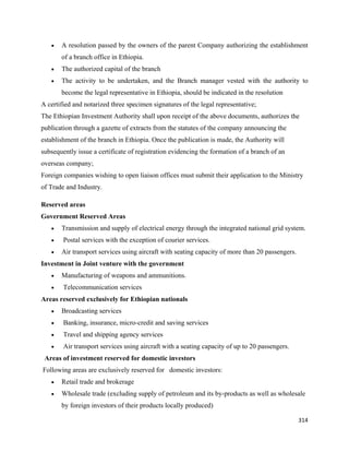 •   A resolution passed by the owners of the parent Company authorizing the establishment
           of a branch office in Ethiopia.
       •   The authorized capital of the branch
       •   The activity to be undertaken, and the Branch manager vested with the authority to
           become the legal representative in Ethiopia, should be indicated in the resolution
A certified and notarized three specimen signatures of the legal representative;
The Ethiopian Investment Authority shall upon receipt of the above documents, authorizes the
publication through a gazette of extracts from the statutes of the company announcing the
establishment of the branch in Ethiopia. Once the publication is made, the Authority will
subsequently issue a certificate of registration evidencing the formation of a branch of an
overseas company;
Foreign companies wishing to open liaison offices must submit their application to the Ministry
of Trade and Industry.

Reserved areas
Government Reserved Areas
       •   Transmission and supply of electrical energy through the integrated national grid system.
       •   Postal services with the exception of courier services.
       •   Air transport services using aircraft with seating capacity of more than 20 passengers.
Investment in Joint venture with the government
       •   Manufacturing of weapons and ammunitions.
       •   Telecommunication services
Areas reserved exclusively for Ethiopian nationals
       •   Broadcasting services
       •   Banking, insurance, micro-credit and saving services
       •   Travel and shipping agency services
       •   Air transport services using aircraft with a seating capacity of up to 20 passengers.
    Areas of investment reserved for domestic investors
    Following areas are exclusively reserved for domestic investors:
       •   Retail trade and brokerage
       •   Wholesale trade (excluding supply of petroleum and its by-products as well as wholesale
           by foreign investors of their products locally produced)

                                                                                                     314 
 
 