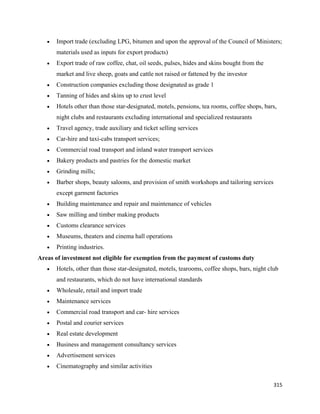 •   Import trade (excluding LPG, bitumen and upon the approval of the Council of Ministers;
        materials used as inputs for export products)
    •   Export trade of raw coffee, chat, oil seeds, pulses, hides and skins bought from the
        market and live sheep, goats and cattle not raised or fattened by the investor
    •   Construction companies excluding those designated as grade 1
    •   Tanning of hides and skins up to crust level
    •   Hotels other than those star-designated, motels, pensions, tea rooms, coffee shops, bars,
        night clubs and restaurants excluding international and specialized restaurants
    •   Travel agency, trade auxiliary and ticket selling services
    •   Car-hire and taxi-cabs transport services;
    •   Commercial road transport and inland water transport services
    •   Bakery products and pastries for the domestic market
    •   Grinding mills;
    •   Barber shops, beauty saloons, and provision of smith workshops and tailoring services
        except garment factories
    •   Building maintenance and repair and maintenance of vehicles
    •   Saw milling and timber making products
    •   Customs clearance services
    •   Museums, theaters and cinema hall operations
    •   Printing industries.
Areas of investment not eligible for exemption from the payment of customs duty
    •   Hotels, other than those star-designated, motels, tearooms, coffee shops, bars, night club
        and restaurants, which do not have international standards
    •   Wholesale, retail and import trade
    •   Maintenance services
    •   Commercial road transport and car- hire services
    •   Postal and courier services
    •   Real estate development
    •   Business and management consultancy services
    •   Advertisement services
    •   Cinematography and similar activities

                                                                                                315 
 
 