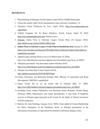 REFERENCES


    1. Benchmarking of Ethiopian Textile industry (April 2010), UNIDO Draft report
    2. Cotton this month, (April 2010), International Cotton Advisory Committee. 1-8.
    3. Ethiopian Cotton Production by Year, (April 2010), http://www.indexmundi.com
       /agriculture
    4. Turkish Company Set To Boost Ethiopia’s Textile Export, (April 30 2010)
       http://www.ethiopiandirectory.info /business-news
    5. Ethiopia: Indian Firm to Fabricate Largest Textile Plant (18 January 2010),
       http://allafrica.com /stories/201001190651.html
    6. Indian Firm to Fabricate Largest Textile Plant in Kombolcha Zone January 21, 2010
       http://www.newsdire.com/business/190-indian-firm-to-fabricate-largest-textile-plant-in-
       kombolcha-zone.html
    7. Apparel export earnings likely to rise to $1 billion (July 10, 2010),
       http://www.fibre2fashion.com/news/apparel-news/newsdetails.aspx?news_id=88829
    8. Ethiopian government may ban cotton exports (October 2010)
       http://www.fibre2fashion.com/news/apparel-newsdetails.aspx?news_id=88829
    9. Ethiopia: Govt Bans Raw Cotton Exports (2010),
       http://allafrica.com/stories/201010190079.html
    10. Cotton Cultivation and Marketing Strategic Plan, Ministry of Agriculture and Rural
       Development, 2009/2010, unpublished
    11. Nepsa   Textile   Plc   to   set   up   textile   mill   in   Ethiopia   (May   27,   2009),
       http://www.fibre2fashion.com/news/apparel-newsdetails.aspx?news_id=88829
    12. Gezahegn Ayele, Jordan Chamberlin, Lisa Moorman, Kassu Wamisho, Xiaobo Zhang,
       (February 2009), Infrastructure and cluster development, A case study of handloom
       weavers in Ethiopia paper presented at the Center for the Study of African Economies
       (CSAE) conference,
    13. Merima Ali, Jack Peerlings, (August 16-22, 2009), Value added of Cluster Membership
       for Micro Enterprises of the Handloom Sector in Ethiopia presentation at the
       International Association of Agricultural Economists Conference, Beijing, China.



                                                                                                321 
 
 