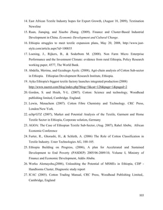 14. East African Textile Industry hopes for Export Growth, (August 18, 2009), Textination
       Newsline
    15. Ruan, Jianqing, and Xiaobo Zhang. (2009). Finance and Cluster-Based Industrial
       Development in China. Economic Development and Cultural Change.
    16. Ethiopia struggles to meet textile expansion plans, May 20, 2008, http://www.just-
       style.com/article.aspx?id=100835
    17. Loening, J., Rijkers, B., & Soderbom M. (2008). Non Farm Micro Enterprise
       Performance and the Investment Climate: evidence from rural Ethiopia, Policy Research
       working paper, 4577, The World Bank.
    18. Abdella, Merima, and Gezahegn Ayele. (2008), Agri-chain analysis of Cotton Sub-sector
       in Ethiopia. Ethiopian Development Research Institute, Ethiopia.
    19. Ayka Ethiopia's biggest textile factory launches integrated production (2008)
       http://www.nazret.com/blog/index.php?blog=5&cat=128&page=1&paged=2
    20. Gordon, S. and Hsieh, Y-L. (2007). Cotton: Science and technology, Woodhead
       publishing limited, Cambridge. England.
    21. Lewin, Menachem (2007). Cotton Fibre Chemistry and Technology. CRC Press,
       London/New York.
    22. ecbp/GTZ (2007), Market and Potential Analysis of the Textile, Garment and Home
       Textile Sector in Ethiopia, Corporate solution, Germany
    23. AGOA: The Case of Ethiopian Textile Sub-Sector, (Aug. 2007), Rahel Abebe, African
       Economic Conference
    24. Furter, R., Ghorashi, H., & Schleth, A. (2006) The Role of Cotton Classification in
       Textile Industry. Uster Technologies AG, 100-105.
    25. Ethiopia Building on Progress, (2006), A plan for Accelerated and Sustained
       Development to End Poverty (PASDEP) 2005/06-2009/10, Volume I, Ministry of
       Finance and Economic Development, Addis Ababa.
    26. Worku Alemayehu,(2006), Unleashing the Potential of MSMEs in Ethiopia, CDP -
       Handlooms Cluster, Diagnostic study report
    27. ICAC (2005). Cotton Trading Manual, CRC Press, Woodhead Publishing Limited,.
       Cambridge, England



                                                                                         322 
 
 