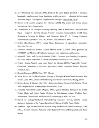 28. Eyob Demessre etal., (January 2005), Fruits of the loom Export potential of Ethiopian
       handmade, handloom and home furnishing textiles A report          submitted to Integrated
       Institution Export Development Programme for Ethiopia. . http://www.cbi.eu
    29. Decent work country program for Ethiopia (2005) The cotton and textile sector,
       International Labor Organization
    30. The Structure of the Ethiopian Economy (January 2005) A SAM-based Characterisation
       Paper    prepared    for the Ethiopia Country Economic Memorandum: World Bank,
       "Ethiopia-A Strategy to Balance and Stimulate Growth", A Country Economic
       Memorandum, Report No. 29383-ET, Green Cover, the World Bank.
    31. Cotton Classification (2004), United States Department of agriculture, Agriculture
       Marketing Service.
    32. Ethiopian Handloom Product Export Market Study (October 2004) prepared by
       FeMSEDA and Ministry of Trade and Industries joint study team, Addis Ababa
    33. Industrial Cluster and Poverty Reduction (2004), Towards a methodology for poverty
       and social impact assessment of cluster development initiatives UNIDO.Vienna
    34. Cotton – textile-Apparel value chain Report for Ethiopia (2004), Prepared by Agridev
       Consultant. Submitted to Regional Agricultural Trade expansion Support Program,
       Nairobi, Kenya,
    35. Hossein Ghorashi, (2004), UsterR HVI Classic,
    36. Study Report on The Development Strategy of Ethiopian Cotton/Textile/Garment Sub-
       sectors, (June 2003), China Textile Planning Institute of Construction, Beijing, China,
    37. Goreux, Louis & Macrae, John (2003). Reforming Cotton Sector in Sub-Saharan Africa.
       Africa Region Series, Working Paper Series No.47, 1-80.
    38. Marianne Nylandsted Larsen, (August, 2003), Quality Standard Setting in the Global
       Cotton Chain and Cotton Sector Reforms in Sub-Saharan Africa, Working Paper
       Subseries on Globalisation and Economic Restructuring in Africa no. xxiv.
    39. Report on Cottage/Handicraft Manufacturing Industries Survey, (2003), Central
       Statistical Authority of the Federal Republic of Ethiopia (CSAE), Addis Ababa.
    40. Report on Large and Middle Scale Manufacturing and Electrical Industries Survey, (April
       2002), Central Statistical Authority of the Federal Republic of Ethiopia (CSAE), Addis
       Ababa.

                                                                                                 323 
 
 