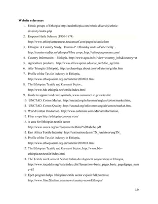 Website references
    1. Ethnic groups of Ethiopia http://realethiopia.com/ethnic-diversity/ethnic-
       diversity/index.php
    2. Emperor Haile Selassie (1930-1974)
       http://www.ethiopiantreasures.toucansurf.com/pages/selassie.htm
    3. Ethiopia: A Country Study. Thomas P. Ofcansky and LaVerle Berry .
       http://countrystudies.us/ethiopia/Fibre crops, http://ethiopiaeconomy.com/
    4. Country Information – Ethiopia, http://www.agoa.info/?view=country_info&country=et
    5. Agriculture products, http://www.africa.upenn.edu/eue_web/fao_agr.htm
    6. Afar Triangle (Ethiopia), http://archaeology.about.com/od/aterms/g/afar.htm
    7. Profile of the Textile Industry in Ethiopia,
       http://www.ethiopiaemb.org.cn/bulletin/209/003.html
    8. The Ethiopian Textile and Garment Sector ,
       http://www.bds-ethiopia.net/textile/index.html
    9. Guide to apparel and care symbols, www.consumer.ic.gc.ca/textile
    10. UNCTAD. Cotton Market. http://unctad.org/infocomm/anglais/cotton/market.htm,
    11. UNCTAD. Cotton Quality. http://unctad.org/infocomm/anglais/cotton/market.htm,
    12. World Cotton Production. http://www.cottoninc.com/MarketInformation,
    13. Fiber crops http://ethiopiaeconomy.com/
    14. A case for Ethiopian textile sector
       http://www.uneca.org/aec/documents/Rahel%20Abebe.pdf
    15. East Africa Textile Industry, http://textination.de/en/TN_Archives/engTN_
    16. Profile of the Textile Industry in Ethiopia,
       http://www.ethiopiaemb.org.cn/bulletin/209/003.html
    17. The Ethiopian Textile and Garment Sector, http://www.bds-
       ethiopia.net/textile/index.html
    18. The Textile and Garment Sector Italian development cooperation in Ethiopia,
       http://www.itacaddis.org/italy/index.cfm?fuseaction=basic_pages.basic_page&page_nam
       e=87
    19. Epcb program helps Ethiopian textile sector exploit full potential,
       http://www.fibre2fashion.com/news/country-news/Ethiopia/

                                                                                        324 
 
 