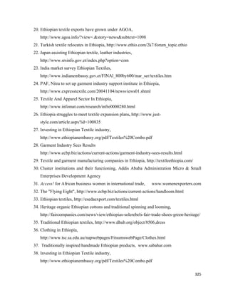 20. Ethiopian textile exports have grown under AGOA,
       http://www.agoa.info/?view=.&story=news&subtext=1098
    21. Turkish textile relocates in Ethiopia, http://www.ethio.com/2k7/forum_topic.ethio
    22. Japan assisting Ethiopian textile, leather industries,
       http://www.srsinfo.gov.et/index.php?option=com
    23. India market survey Ethiopian Textiles,
       http://www.indianembassy.gov.et/FINAl_800by600/mar_ser/textiles.htm
    24. PAF, Nitra to set up garment industry support institute in Ethiopia,
       http://www.expresstextile.com/20041104/newsviews01.shtml
    25. Textile And Apparel Sector In Ethiopia,
       http://www.infomat.com/research/infre0000280.html
    26. Ethiopia struggles to meet textile expansion plans, http://www.just-
       style.com/article.aspx?id=100835
    27. Investing in Ethiopian Textile industry,
       http://www.ethiopianembassy.org/pdf/Textiles%20Combo.pdf
    28. Garment Industry Sees Results
       http://www.ecbp.biz/actions/current-actions/garment-industry-sees-results.html
    29. Textile and garment manufacturing companies in Ethiopia, http://textileethiopia.com/
    30. Cluster institutions and their functioning, Addis Ababa Administration Micro & Small
       Enterprises Development Agency
    31. Access! for African business women in international trade,     www.womenexporters.com
    32. The "Flying Eight", http://www.ecbp.biz/actions/current-actions/handloom.html
    33. Ethiopian textiles, http://esedaexport.com/textiles.html
    34. Heritage organic Ethiopian cottons and traditional spinning and looming,
       http://faircompanies.com/news/view/ethiopias-solerebels-fair-trade-shoes-green-heritage/
    35. Traditional Ethiopian textiles, http://www.dhub.org/object/8506,dress
    36. Clothing in Ethiopia,
       http://www.tsc.sa.edu.au/napwebpages/FitsumswebPage/Clothes.html
    37. Traditionally inspired handmade Ethiopian products, www.sabahar.com
    38. Investing in Ethiopian Textile industry,
       http://www.ethiopianembassy.org/pdf/Textiles%20Combo.pdf

                                                                                               325 
 
 