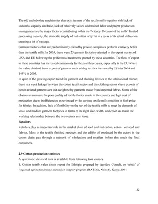 The old and obsolete machineries that exist in most of the textile mills together with lack of
industrial capacity and base, lack of relatively skilled and trained labor and proper production
management are the major factors contributing to this inefficiency. Because of the mills’ limited
processing capacity, the domestic supply of lint cotton is by far in excess of its actual utilization
creating a lot of wastage.
Garment factories that are predominantly owned by private companies perform relatively better
than the textile mills. In 2005, there were 25 garment factories oriented to the export market of
USA and EU following the preferential treatments granted by these countries. The flow of export
to these countries has increased enormously for the past three years, especially to the EU where
the value obtained from export of garment and clothing textiles increased by 28% in 2004 and
144% in 2005.
In spite of the growing export trend for garment and clothing textiles to the international market,
there is a week linkage between the cotton textile sector and the clothing sector where exports of
cotton related garments are out-weighted by garments made from imported fabrics. Some of the
obvious reasons are the poor quality of textile fabrics made in the country and high cost of
production due to inefficiencies experienced by the various textile mills resulting in high price
for fabrics. In addition, lack of flexibility on the part of the textile mills to meet the demands of
small and medium garment factories in terms of the right size, width, and color has made the
working relationship between the two sectors very loose.
Retailers
Retailers play an important role in the market chain of seed and lint cotton, cotton oil seed and
fabrics. Most of the textile finished products and the edible oil produced by the actors in the
cotton chain pass through a network of wholesalers and retailers before they reach the final
consumers.


2.9 Cotton production statistics
A systematic statistical data is available from following two sources.
1. Cotton textile value chain report for Ethiopia prepared by Agridev Consult, on behalf of
Regional agricultural trade expansion support program (RATES), Nairobi, Kenya 2004




                                                                                                    22 
 
 