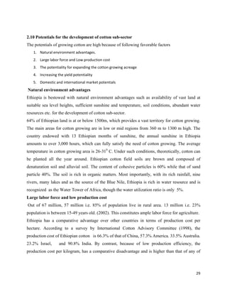 2.10 Potentials for the development of cotton sub-sector
The potentials of growing cotton are high because of following favorable factors
      1. Natural environment advantages.     
      2. Large labor force and Low production cost 
      3. The potentiality for expanding the cotton growing acreage 
      4. Increasing the yield potentiality  
      5. Domestic and international market potentials 
    Natural environment advantages
Ethiopia is bestowed with natural environment advantages such as availability of vast land at
suitable sea level heights, sufficient sunshine and temperature, soil conditions, abundant water
resources etc. for the development of cotton sub-sector.
64% of Ethiopian land is at or below 1500m, which provides a vast territory for cotton growing.
The main areas for cotton growing are in low or mid regions from 360 m to 1300 m high. The
country endowed with 13 Ethiopian months of sunshine, the annual sunshine in Ethiopia
amounts to over 3,000 hours, which can fully satisfy the need of cotton growing. The average
temperature in cotton growing area is 26-310 C. Under such conditions, theoretically, cotton can
be planted all the year around. Ethiopian cotton field soils are brown and composed of
denaturation soil and alluvial soil. The content of cohesive particles is 60% while that of sand
particle 40%. The soil is rich in organic matters. Most importantly, with its rich rainfall, nine
rivers, many lakes and as the source of the Blue Nile, Ethiopia is rich in water resource and is
recognized as the Water Tower of Africa, though the water utilization ratio is only 5%.
Large labor force and low production cost
    Out of 67 million, 57 million i.e. 85% of population live in rural area. 13 million i.e. 23%
population is between 15-49 years old. (2002). This constitutes ample labor force for agriculture.
Ethiopia has a comparative advantage over other countries in terms of production cost per
hectare. According to a survey by International Cotton Advisory Committee (1998), the
production cost of Ethiopian cotton is 66.3% of that of China, 57.3% America. 33.5% Australia.
23.2% Israel,         and 90.8% India. By contrast, because of low production efficiency, the
production cost per kilogram, has a comparative disadvantage and is higher than that of any of



                                                                                                29 
 
 